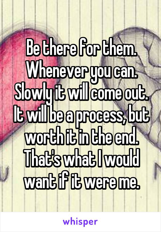 Be there for them. Whenever you can. Slowly it will come out. It will be a process, but worth it in the end. That's what I would want if it were me.