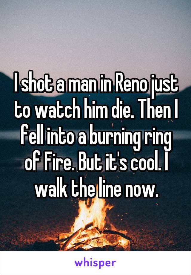 I shot a man in Reno just to watch him die. Then I fell into a burning ring of Fire. But it's cool. I walk the line now.