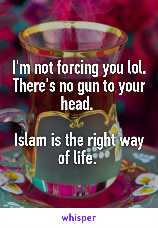 I'm not forcing you lol. There's no gun to your head. 

Islam is the right way of life. 