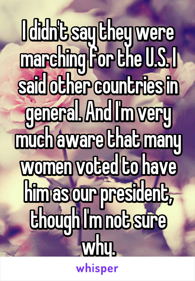 I didn't say they were marching for the U.S. I said other countries in general. And I'm very much aware that many women voted to have him as our president, though I'm not sure why.