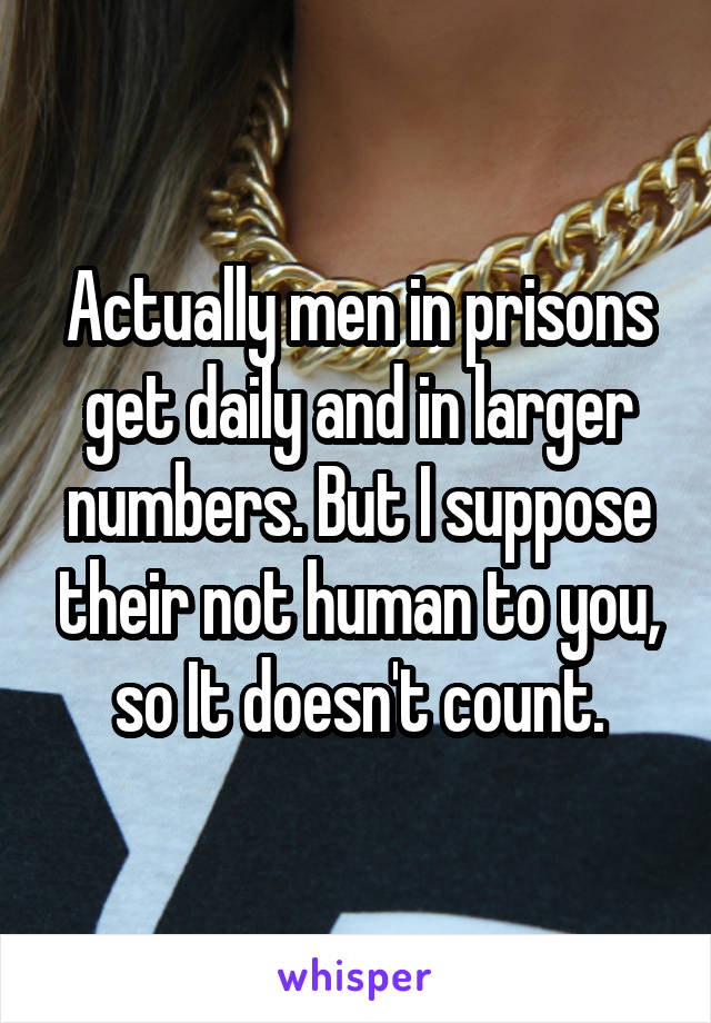 Actually men in prisons get daily and in larger numbers. But I suppose their not human to you, so It doesn't count.