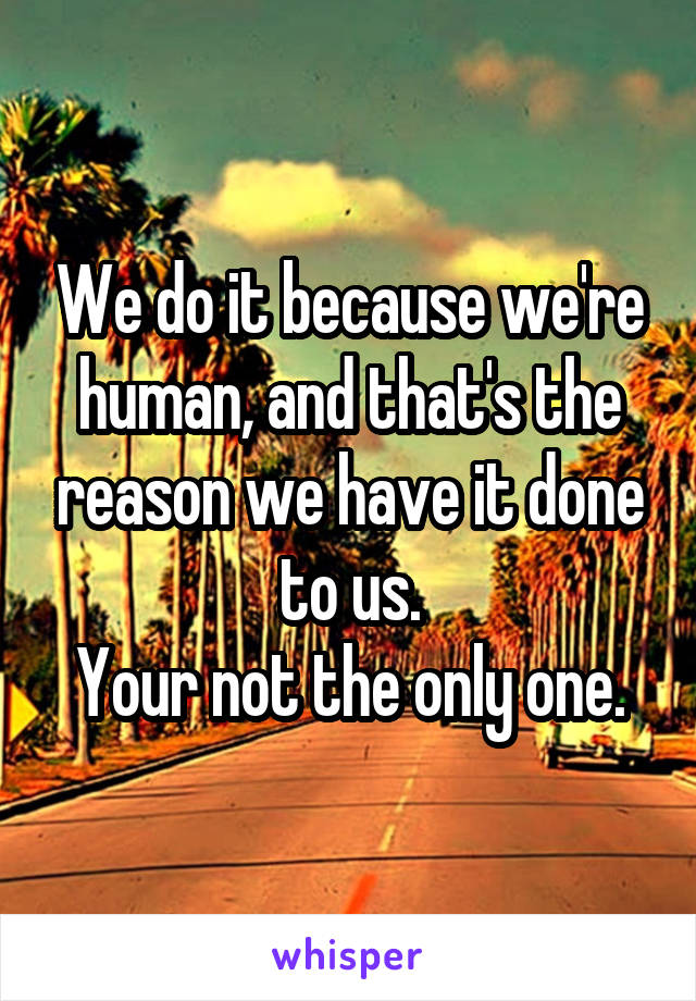 We do it because we're human, and that's the reason we have it done to us.
Your not the only one.