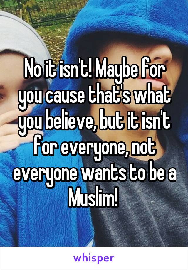 No it isn't! Maybe for you cause that's what you believe, but it isn't for everyone, not everyone wants to be a Muslim! 