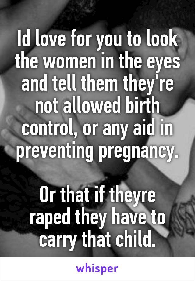 Id love for you to look the women in the eyes and tell them they're not allowed birth control, or any aid in preventing pregnancy.

Or that if theyre raped they have to carry that child.