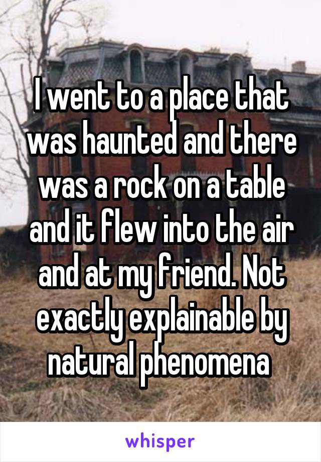 I went to a place that was haunted and there was a rock on a table and it flew into the air and at my friend. Not exactly explainable by natural phenomena 