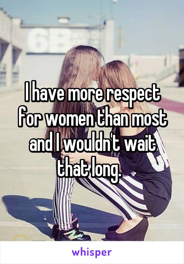 I have more respect for women than most and I wouldn't wait that long.  