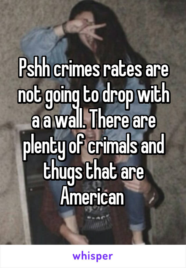 Pshh crimes rates are not going to drop with a a wall. There are plenty of crimals and thugs that are American 