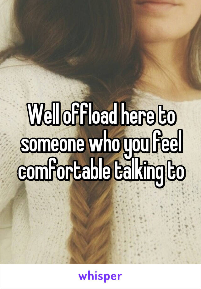 Well offload here to someone who you feel comfortable talking to