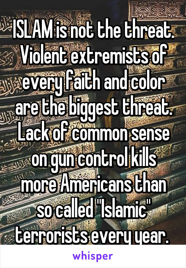 ISLAM is not the threat. Violent extremists of every faith and color are the biggest threat. Lack of common sense on gun control kills more Americans than so called "Islamic" terrorists every year. 