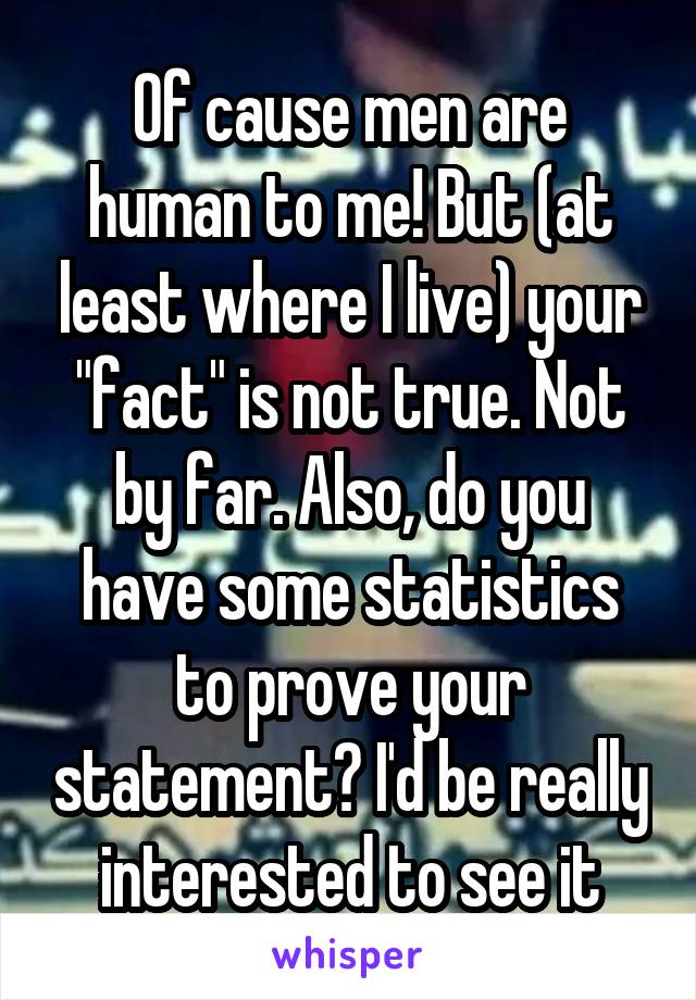 Of cause men are human to me! But (at least where I live) your "fact" is not true. Not by far. Also, do you have some statistics to prove your statement? I'd be really interested to see it