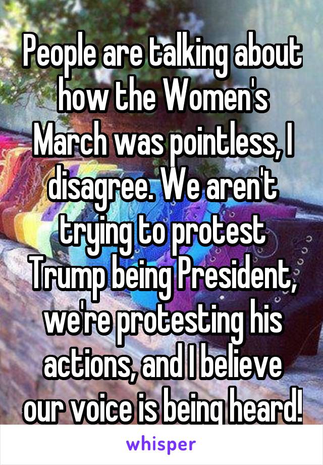 People are talking about how the Women's March was pointless, I disagree. We aren't trying to protest Trump being President, we're protesting his actions, and I believe our voice is being heard!