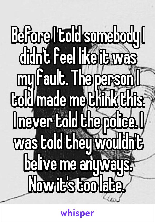 Before I told somebody I didn't feel like it was my fault. The person I told made me think this. I never told the police. I was told they wouldn't belive me anyways. Now it's too late. 