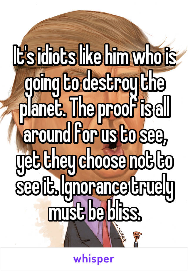 It's idiots like him who is going to destroy the planet. The proof is all around for us to see, yet they choose not to see it. Ignorance truely must be bliss.