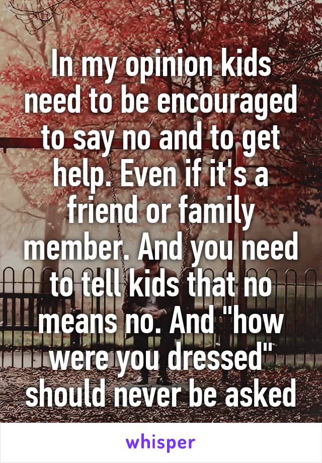 In my opinion kids need to be encouraged to say no and to get help. Even if it's a friend or family member. And you need to tell kids that no means no. And "how were you dressed" should never be asked