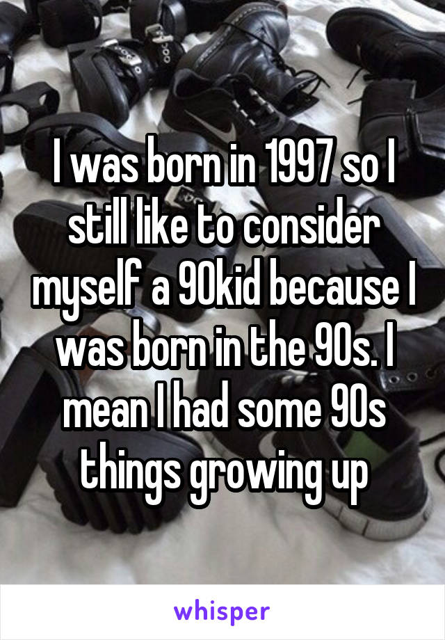 I was born in 1997 so I still like to consider myself a 90kid because I was born in the 90s. I mean I had some 90s things growing up