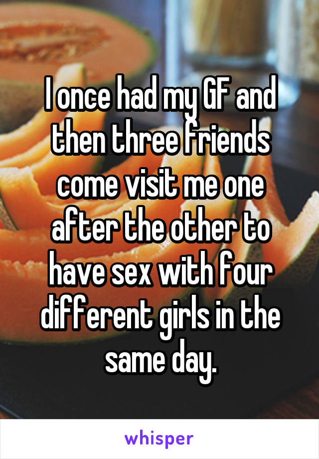 I once had my GF and then three friends come visit me one after the other to have sex with four different girls in the same day.