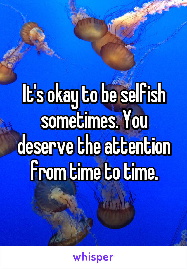 It's okay to be selfish sometimes. You deserve the attention from time to time.