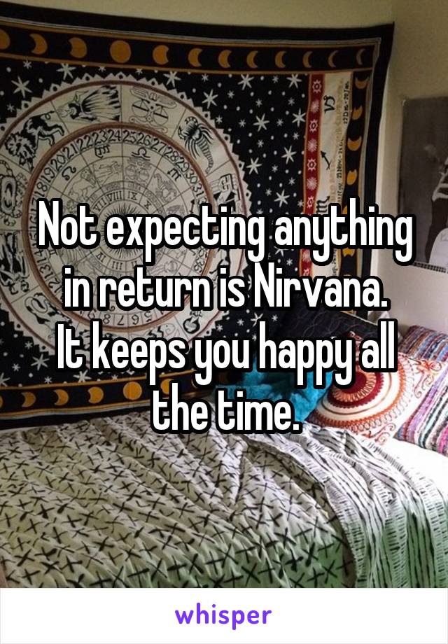 Not expecting anything in return is Nirvana.
It keeps you happy all the time.