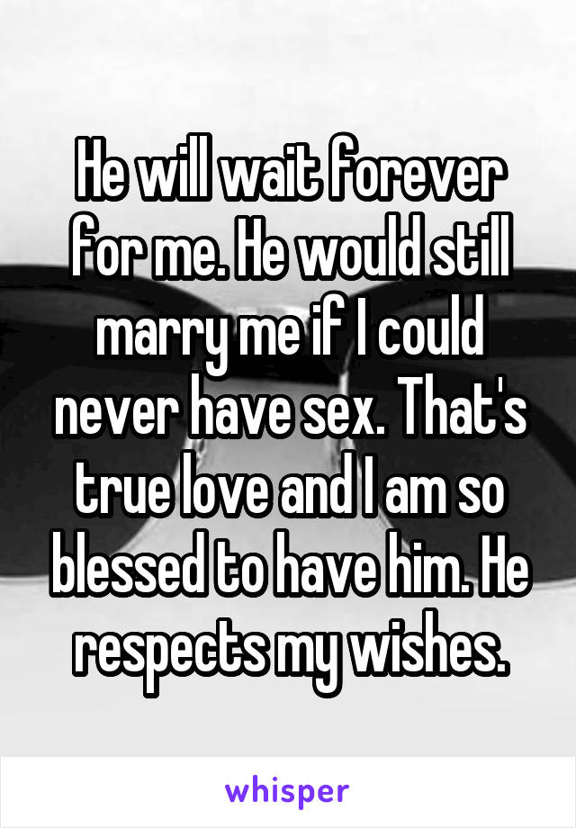 He will wait forever for me. He would still marry me if I could never have sex. That's true love and I am so blessed to have him. He respects my wishes.