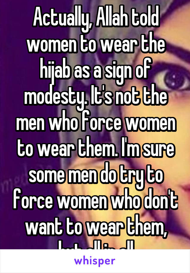 Actually, Allah told women to wear the hijab as a sign of modesty. It's not the men who force women to wear them. I'm sure some men do try to force women who don't want to wear them, but all in all