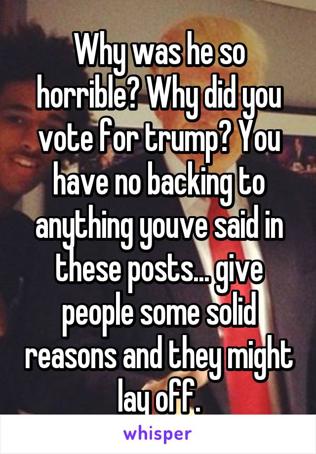 Why was he so horrible? Why did you vote for trump? You have no backing to anything youve said in these posts... give people some solid reasons and they might lay off.