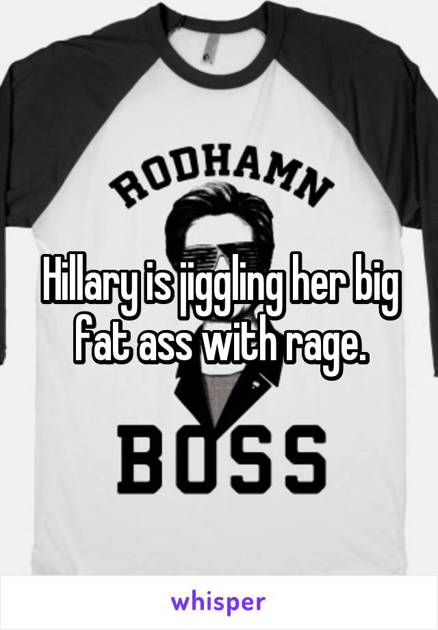 Hillary is jiggling her big fat ass with rage.