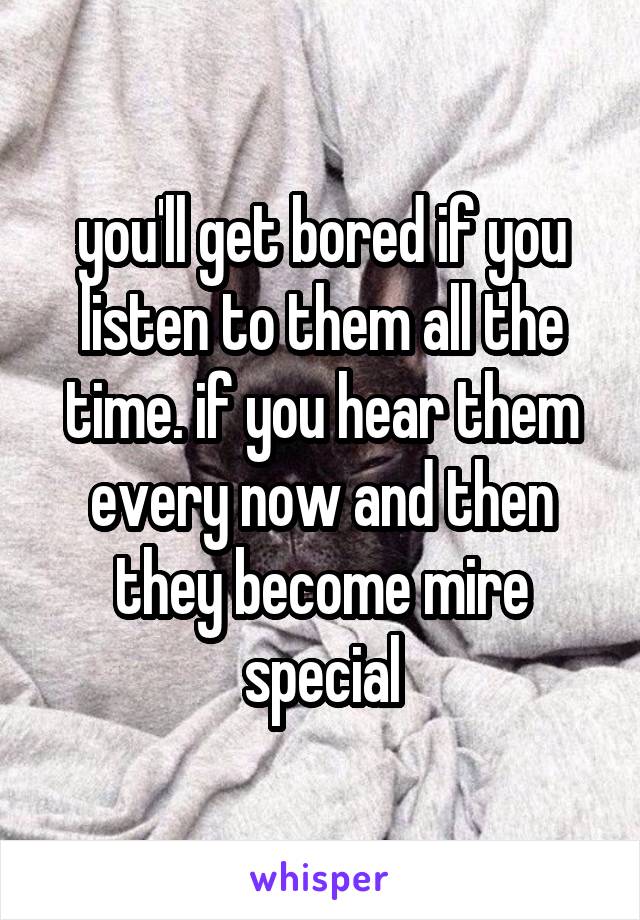 you'll get bored if you listen to them all the time. if you hear them every now and then they become mire special