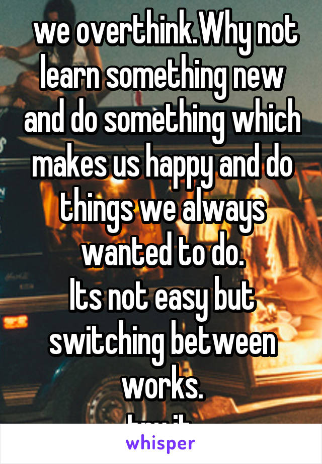  we overthink.Why not learn something new and do something which makes us happy and do things we always wanted to do.
Its not easy but switching between works.
try it.