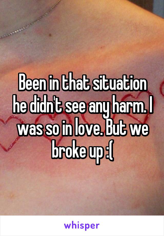 Been in that situation he didn't see any harm. I was so in love. But we broke up :(