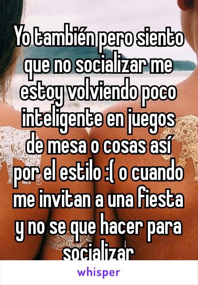 Yo también pero siento que no socializar me estoy volviendo poco inteligente en juegos de mesa o cosas así por el estilo :( o cuando me invitan a una fiesta y no se que hacer para socializar