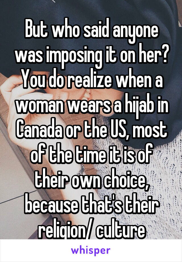 But who said anyone was imposing it on her? You do realize when a woman wears a hijab in Canada or the US, most of the time it is of their own choice, because that's their religion/ culture