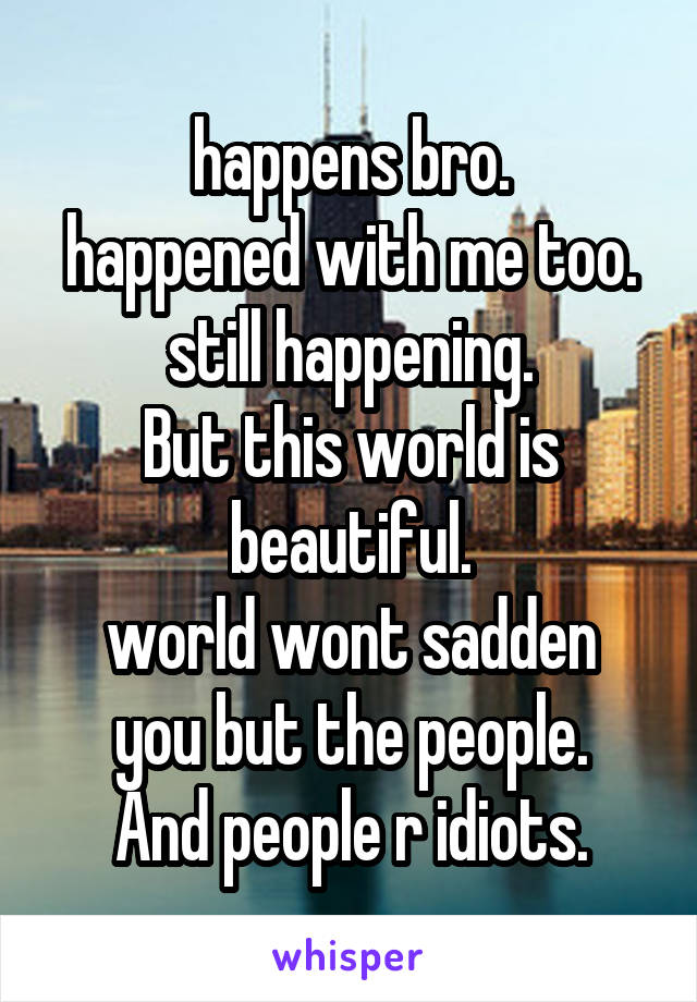 happens bro.
happened with me too.
still happening.
But this world is beautiful.
world wont sadden you but the people.
And people r idiots.