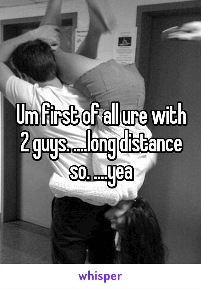 Um first of all ure with 2 guys. ....long distance so. ....yea