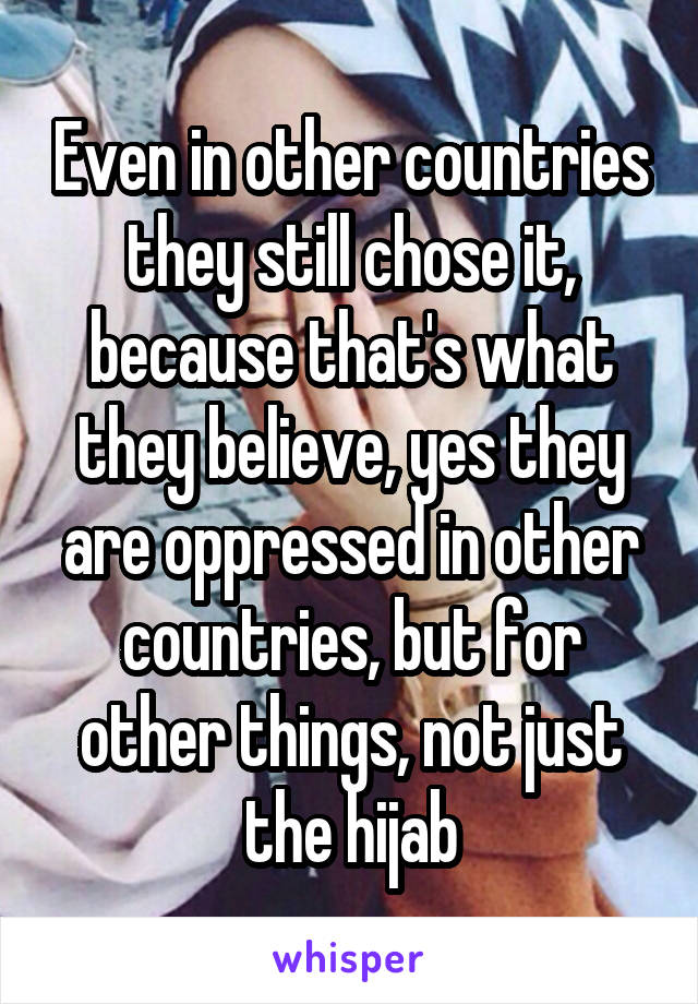 Even in other countries they still chose it, because that's what they believe, yes they are oppressed in other countries, but for other things, not just the hijab