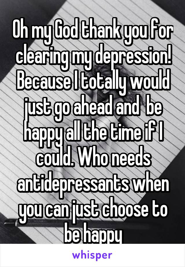 Oh my God thank you for clearing my depression! Because I totally would just go ahead and  be happy all the time if I could. Who needs antidepressants when you can just choose to be happy