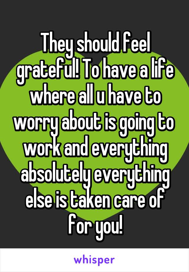 They should feel grateful! To have a life where all u have to worry about is going to 
work and everything absolutely everything else is taken care of for you!