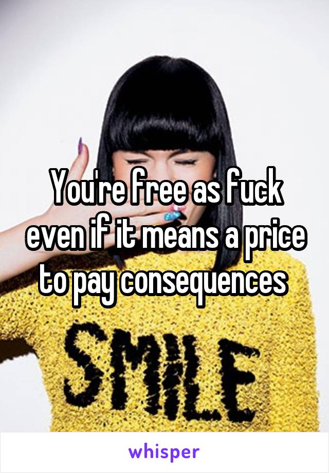 You're free as fuck even if it means a price to pay consequences 