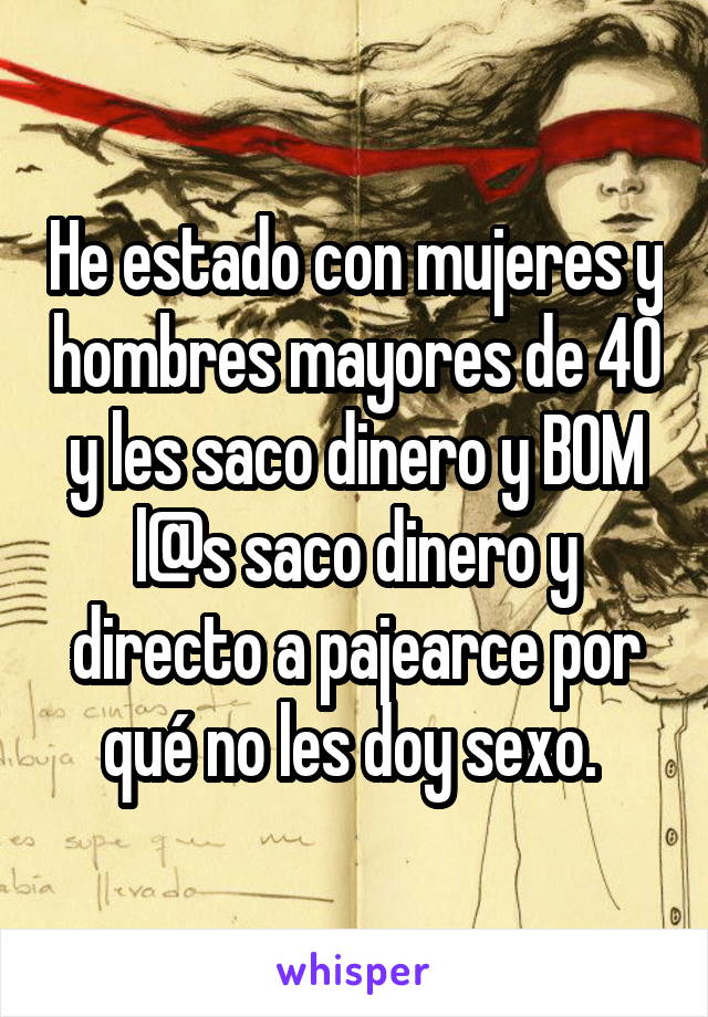 He estado con mujeres y hombres mayores de 40 y les saco dinero y BOM l@s saco dinero y directo a pajearce por qué no les doy sexo. 