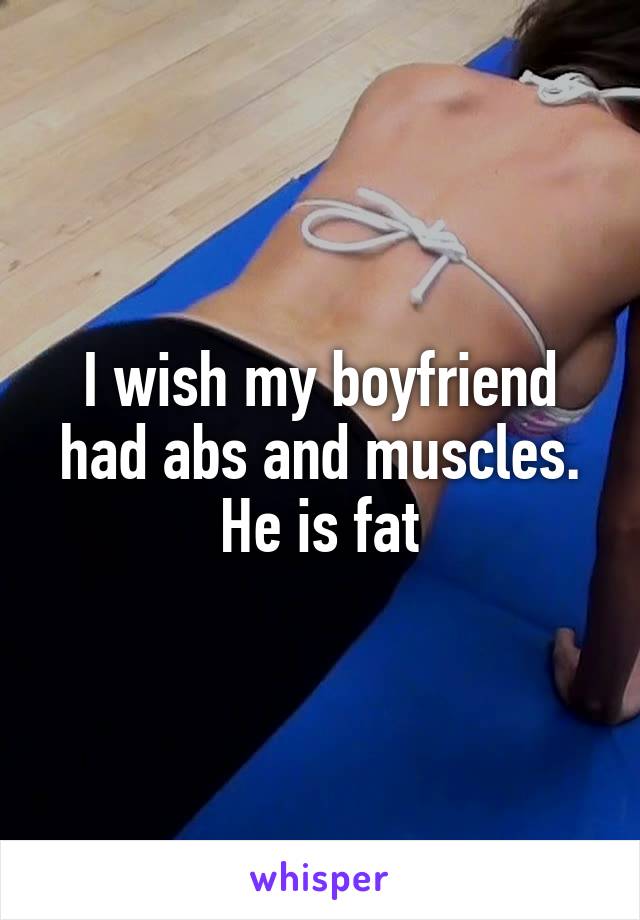 I wish my boyfriend had abs and muscles. He is fat