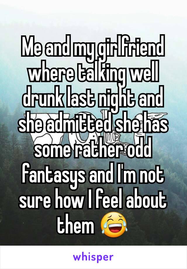 Me and my girlfriend where talking well drunk last night and she admitted she has some rather odd fantasys and I'm not sure how I feel about them 😂