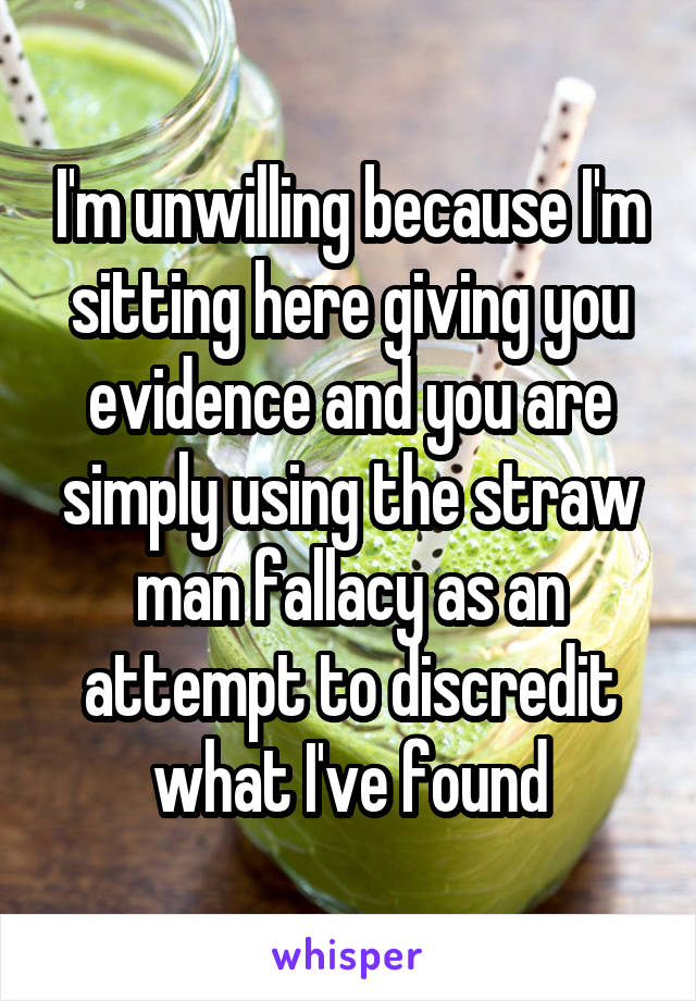 I'm unwilling because I'm sitting here giving you evidence and you are simply using the straw man fallacy as an attempt to discredit what I've found