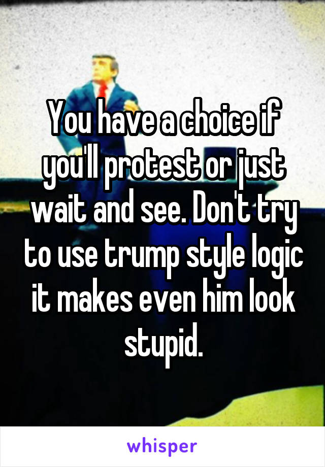 You have a choice if you'll protest or just wait and see. Don't try to use trump style logic it makes even him look stupid.