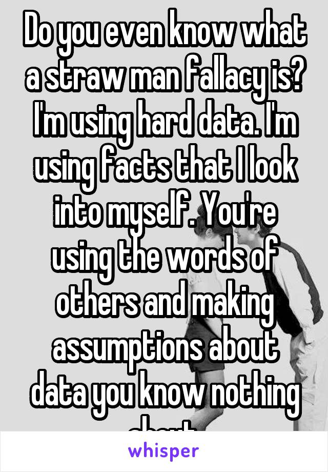 Do you even know what a straw man fallacy is? I'm using hard data. I'm using facts that I look into myself. You're using the words of others and making assumptions about data you know nothing about.