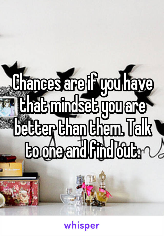 Chances are if you have that mindset you are better than them. Talk to one and find out.