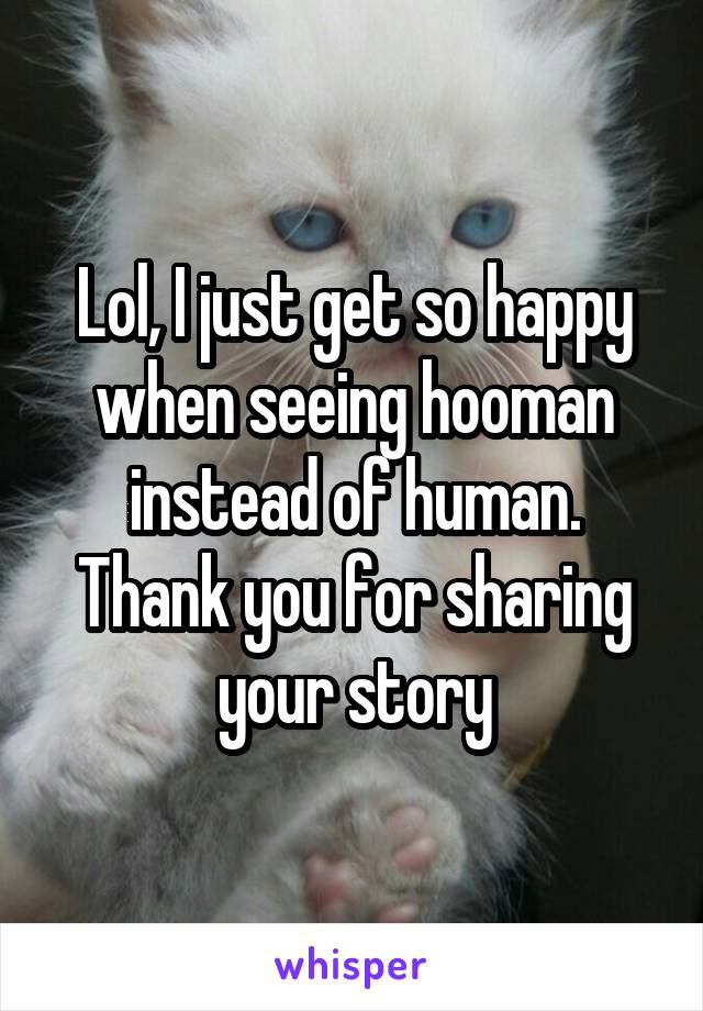 Lol, I just get so happy when seeing hooman instead of human. Thank you for sharing your story