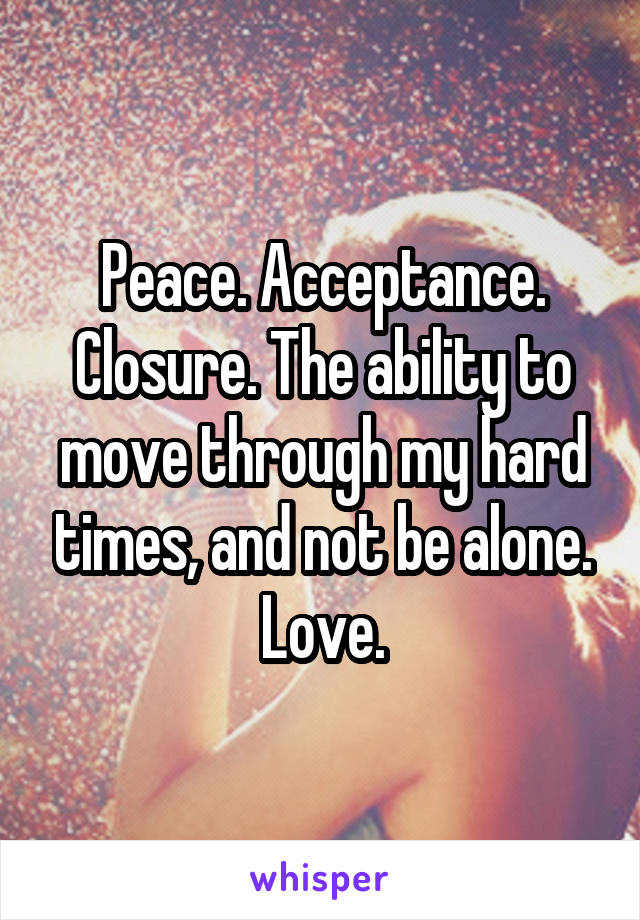 Peace. Acceptance. Closure. The ability to move through my hard times, and not be alone. Love.