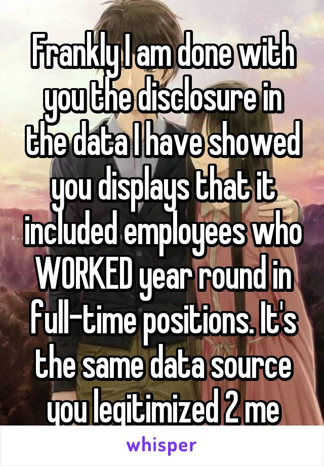 Frankly I am done with you the disclosure in the data I have showed you displays that it included employees who WORKED year round in full-time positions. It's the same data source you legitimized 2 me