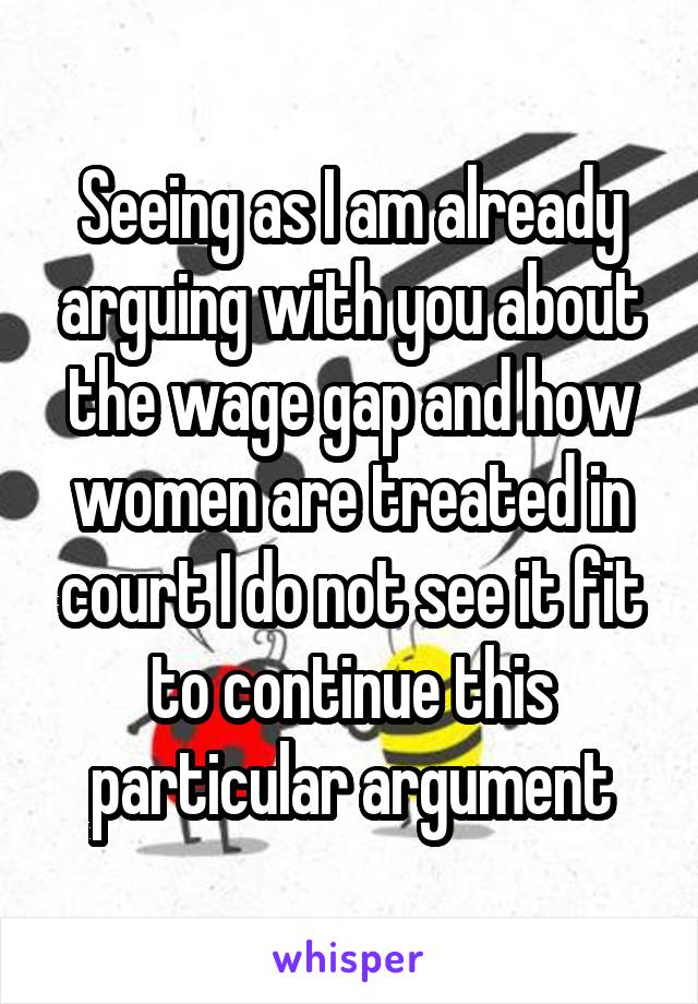 Seeing as I am already arguing with you about the wage gap and how women are treated in court I do not see it fit to continue this particular argument