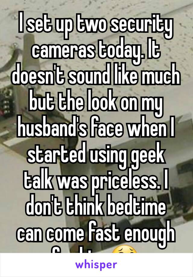 I set up two security cameras today. It doesn't sound like much but the look on my husband's face when I started using geek talk was priceless. I don't think bedtime can come fast enough for him 😂