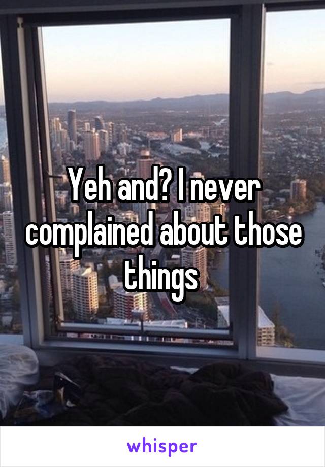 Yeh and? I never complained about those things 